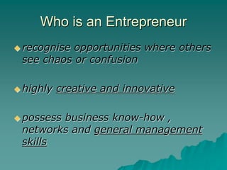 Who is an Entrepreneur
 recognise opportunities where others
see chaos or confusion
 highly creative and innovative
 possess business know-how ,
networks and general management
skills
 