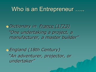 Who is an Entrepreneur …..
 Dictionary in France (1723)
“One undertaking a project, a
manufacturer, a master builder”
 England (18th Century)
“An adventurer, projector, or
undertaker”
 