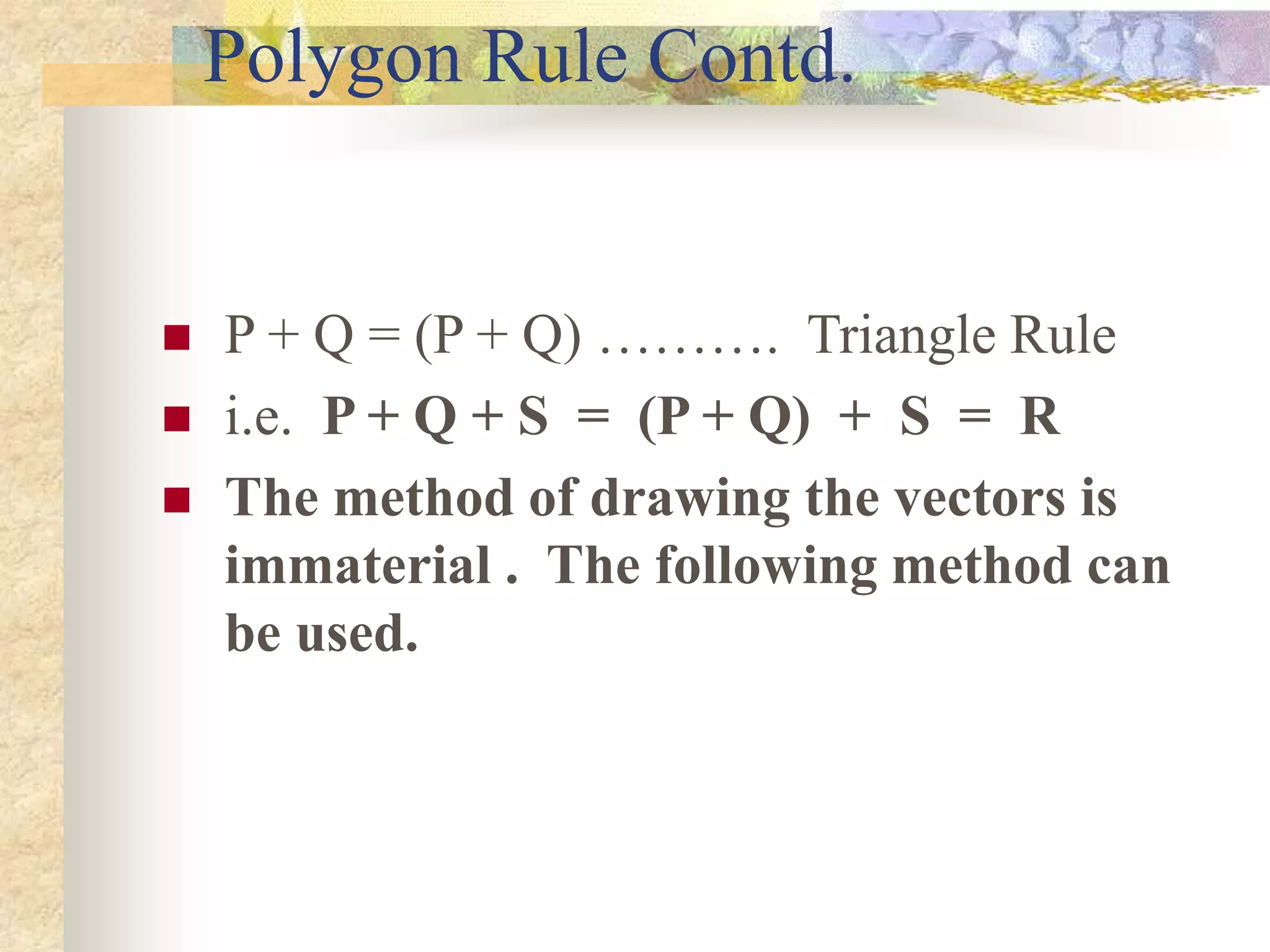 Polygon Rule Contd.
 P + Q = (P + Q) ………. Triangle Rule
 i.e. P + Q + S = (P + Q) + S = R
 The method of drawing the vectors is
immaterial . The following method can
be used.
 