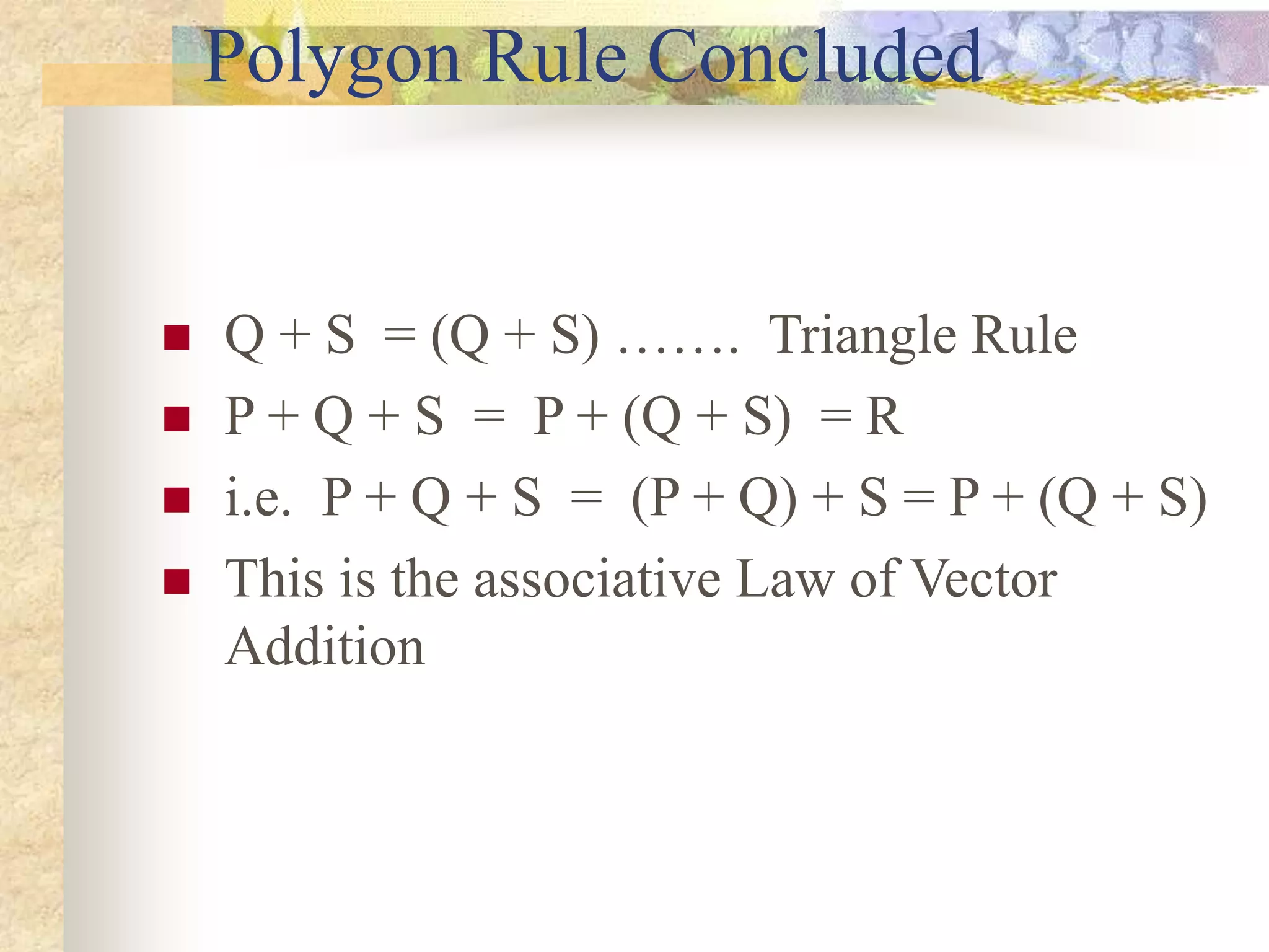 Polygon Rule Concluded
 Q + S = (Q + S) ……. Triangle Rule
 P + Q + S = P + (Q + S) = R
 i.e. P + Q + S = (P + Q) + S = P + (Q + S)
 This is the associative Law of Vector
Addition
 