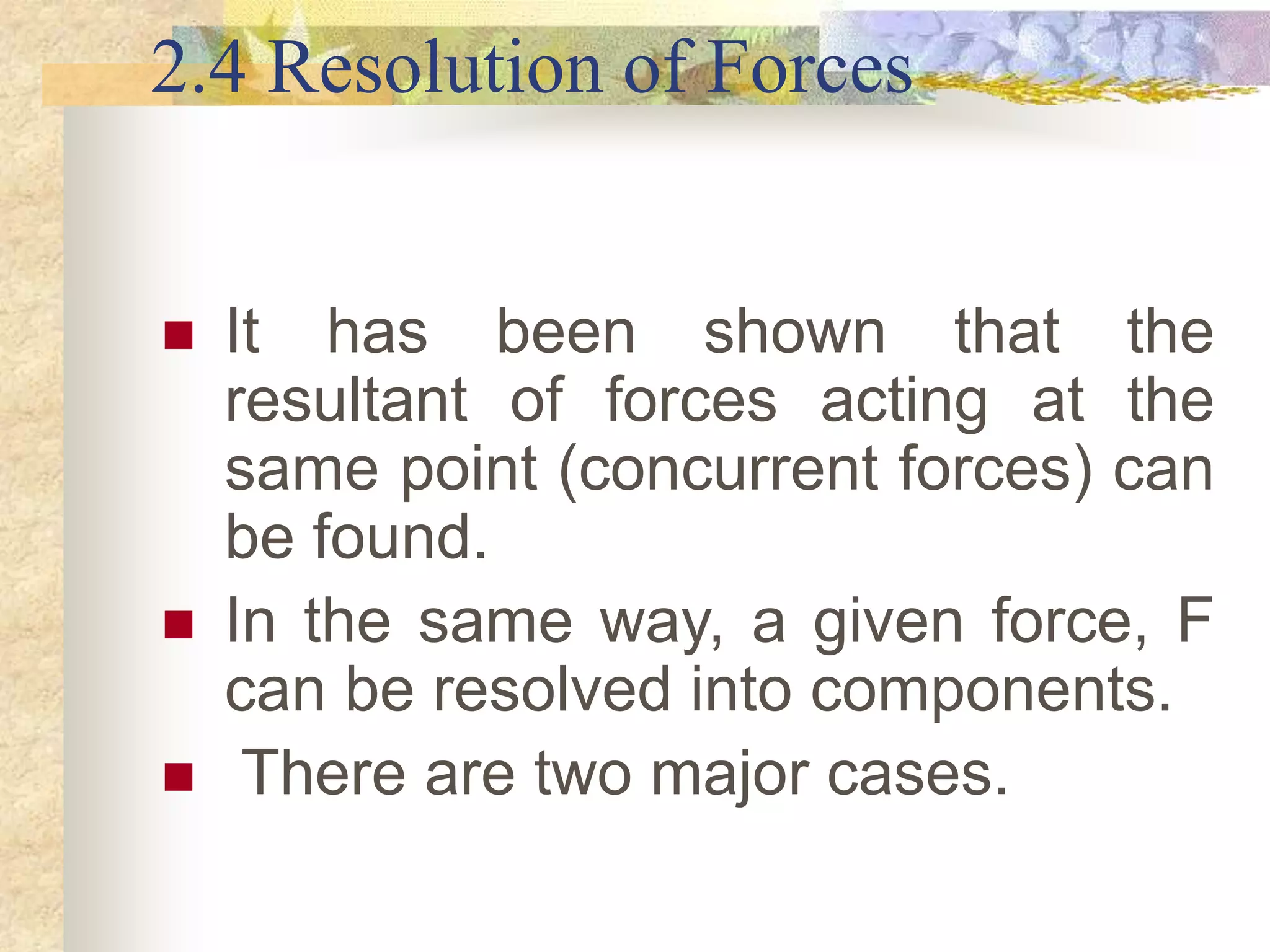 2.4 Resolution of Forces
 It has been shown that the
resultant of forces acting at the
same point (concurrent forces) can
be found.
 In the same way, a given force, F
can be resolved into components.
 There are two major cases.
 