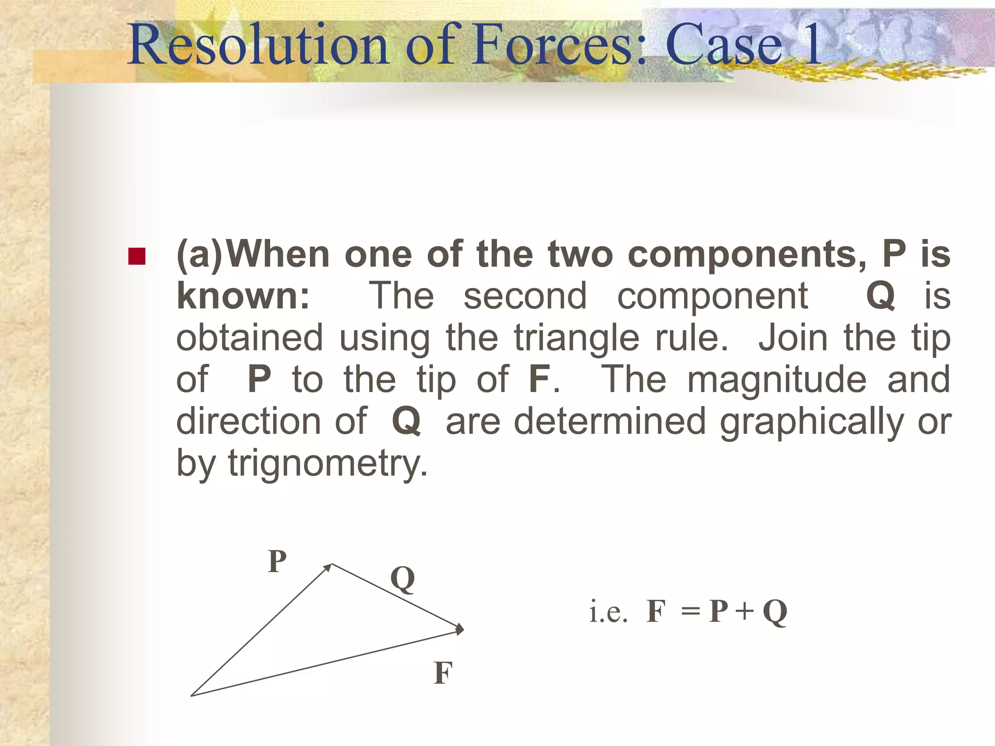 Resolution of Forces: Case 1
 (a)When one of the two components, P is
known: The second component Q is
obtained using the triangle rule. Join the tip
of P to the tip of F. The magnitude and
direction of Q are determined graphically or
by trignometry.
F
P
Q
i.e. F = P + Q
 