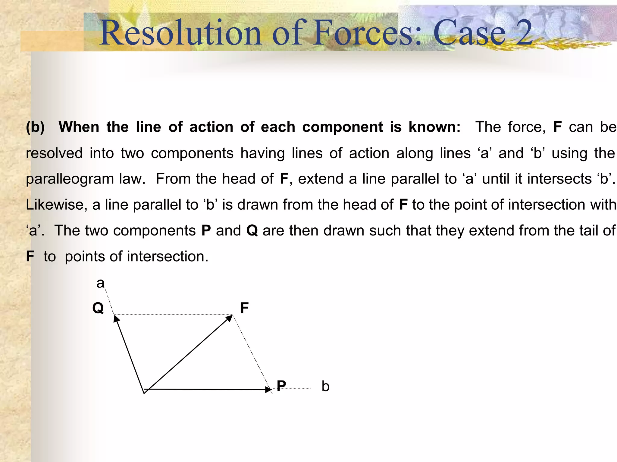 Resolution of Forces: Case 2
(b) When the line of action of each component is known: The force, F can be
resolved into two components having lines of action along lines ‘a’ and ‘b’ using the
paralleogram law. From the head of F, extend a line parallel to ‘a’ until it intersects ‘b’.
Likewise, a line parallel to ‘b’ is drawn from the head of F to the point of intersection with
‘a’. The two components P and Q are then drawn such that they extend from the tail of
F to points of intersection.
a
Q F
P b
 