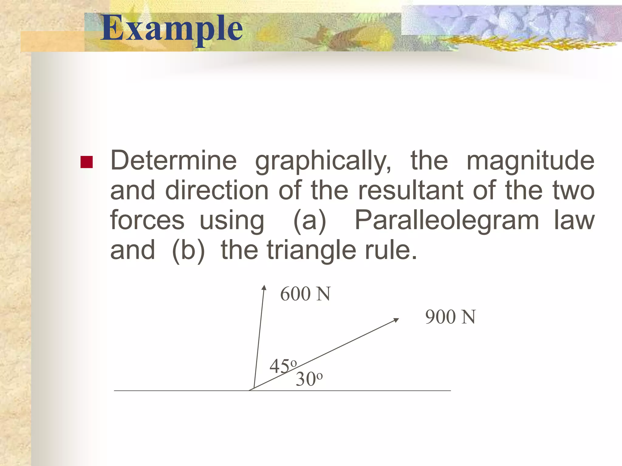 Example
 Determine graphically, the magnitude
and direction of the resultant of the two
forces using (a) Paralleolegram law
and (b) the triangle rule.
900 N
600 N
30o
45o
 