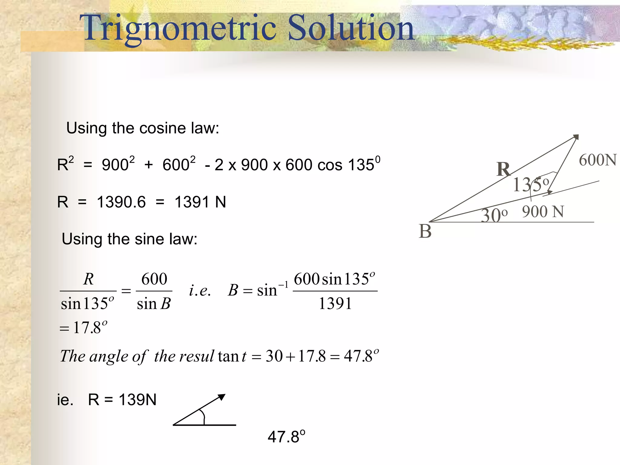Trignometric Solution
Using the cosine law:
R2
= 9002
+ 6002
- 2 x 900 x 600 cos 1350
R = 1390.6 = 1391 N
Using the sine law:
R
B
i e B
The angle of the resul t
sin sin
. . sin
sin
.
tan . .
135
600 600 135
1391
17 8
30 17 8 47 8
1




 

  

ie. R = 139N
47.8o
R
900 N
600N
135o
30o
B
 