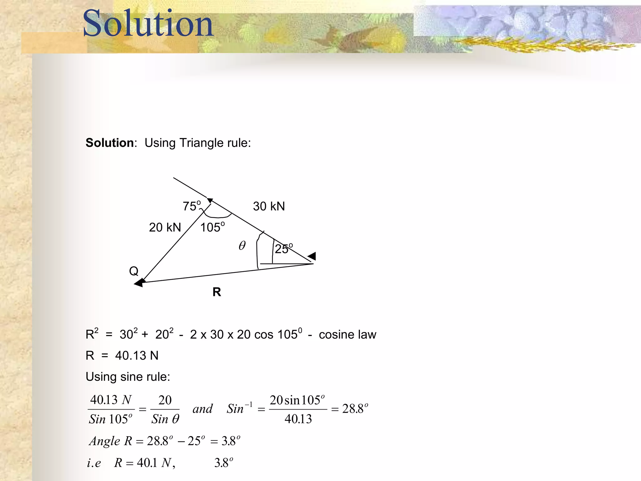 Solution
Solution: Using Triangle rule:
75o
30 kN
20 kN 105o
 25o
Q
R
R2
= 302
+ 202
- 2 x 30 x 20 cos 1050
- cosine law
R = 40.13 N
Using sine rule:
4013
105
20 20 105
4013
288
288 25 38
401 38
1
. sin
.
.
. .
. . , .
N
Sin Sin
and Sin
Angle R
i e R N
o
o
o
o o o
o
  
  



 