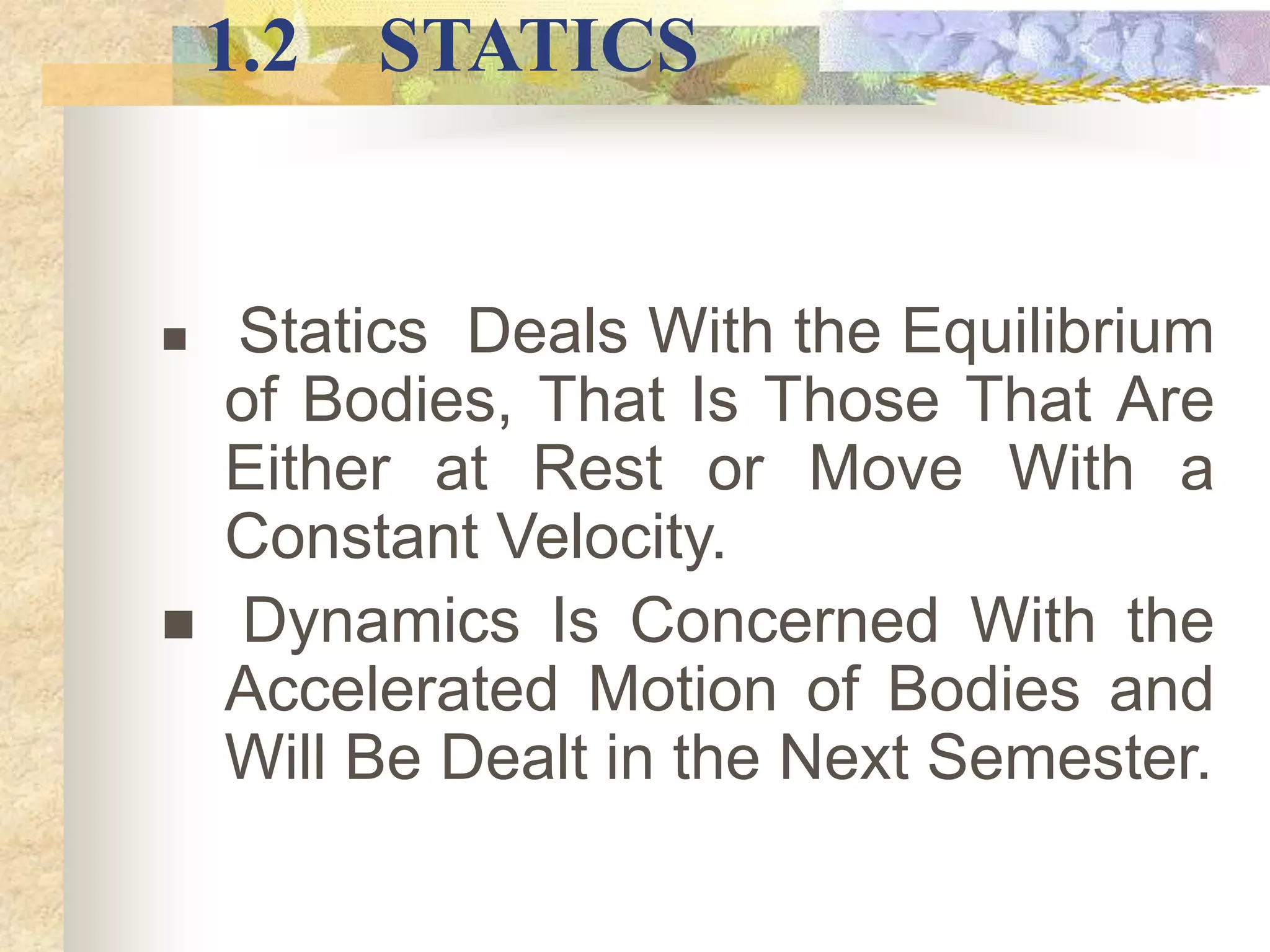1.2 STATICS
 Statics Deals With the Equilibrium
of Bodies, That Is Those That Are
Either at Rest or Move With a
Constant Velocity.
 Dynamics Is Concerned With the
Accelerated Motion of Bodies and
Will Be Dealt in the Next Semester.
 