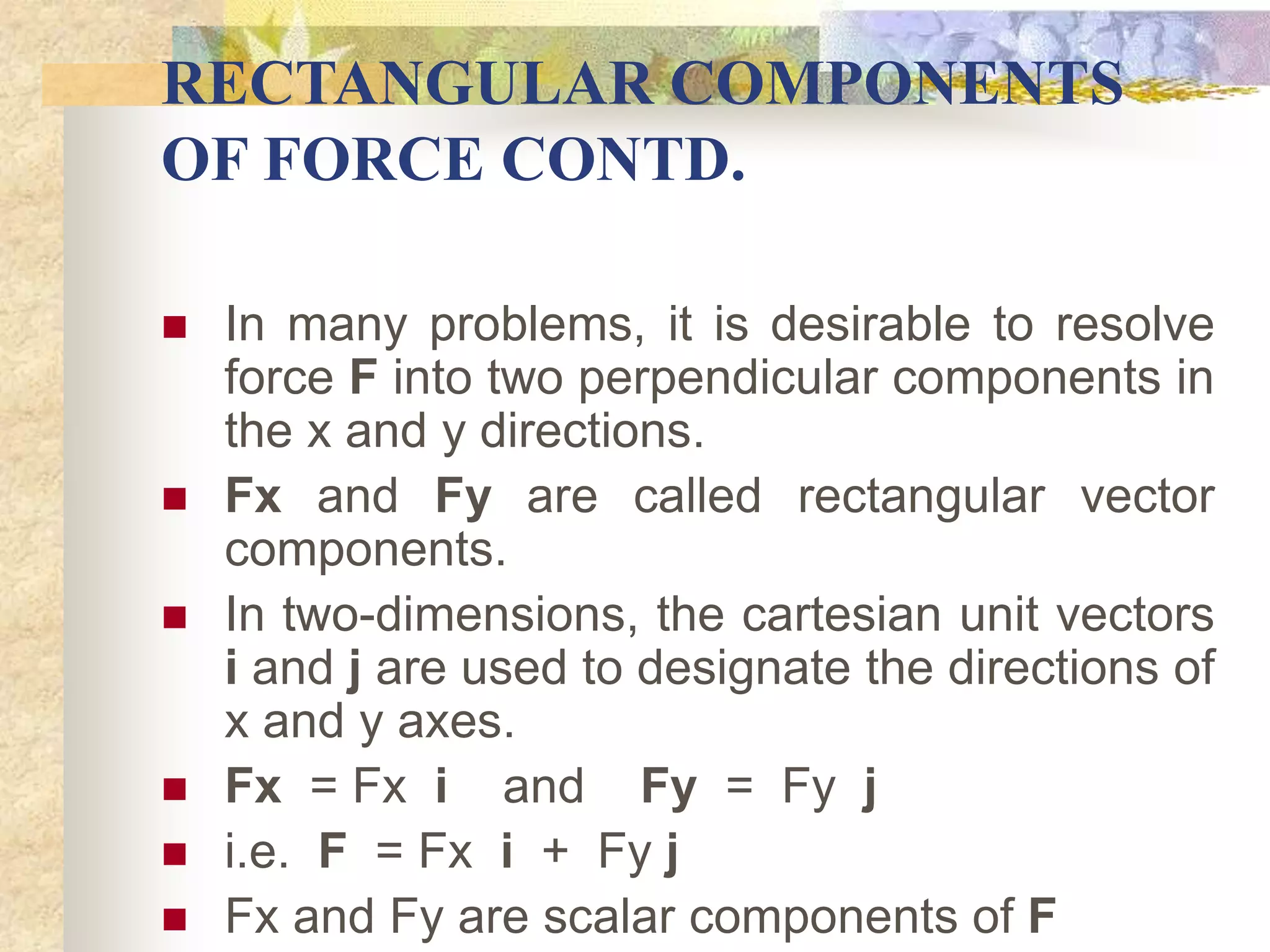 RECTANGULAR COMPONENTS
OF FORCE CONTD.
 In many problems, it is desirable to resolve
force F into two perpendicular components in
the x and y directions.
 Fx and Fy are called rectangular vector
components.
 In two-dimensions, the cartesian unit vectors
i and j are used to designate the directions of
x and y axes.
 Fx = Fx i and Fy = Fy j
 i.e. F = Fx i + Fy j
 Fx and Fy are scalar components of F
 