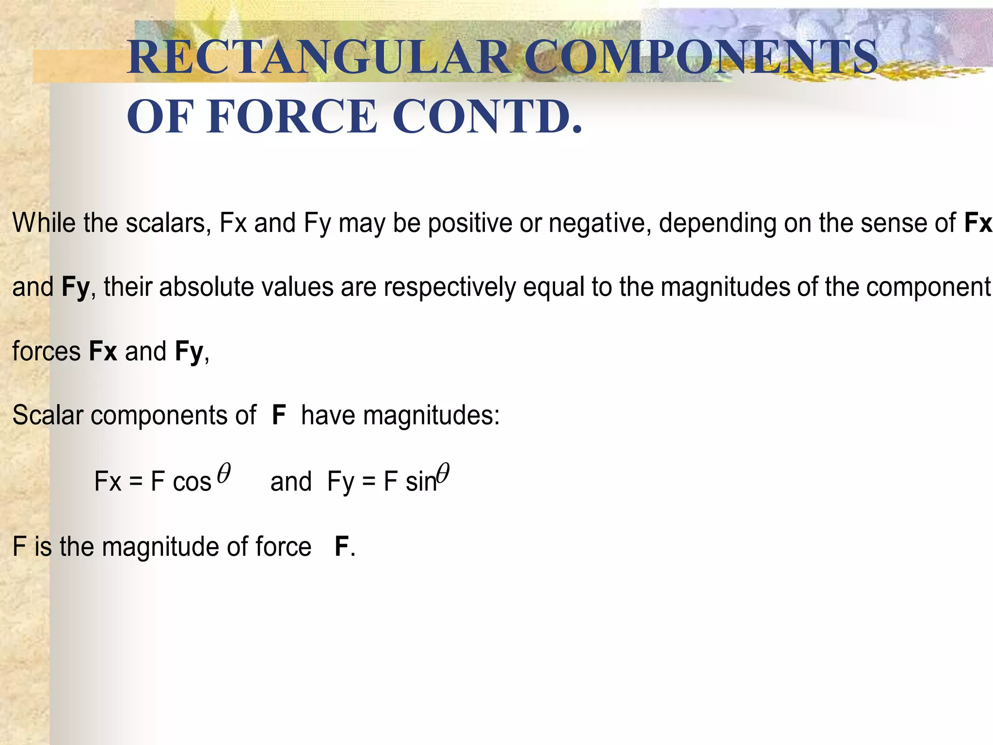 RECTANGULAR COMPONENTS
OF FORCE CONTD.
While the scalars, Fx and Fy may be positive or negative, depending on the sense of Fx
and Fy, their absolute values are respectively equal to the magnitudes of the component
forces Fx and Fy,
Scalar components of F have magnitudes:
Fx = F cos and Fy = F sin
F is the magnitude of force F.
 