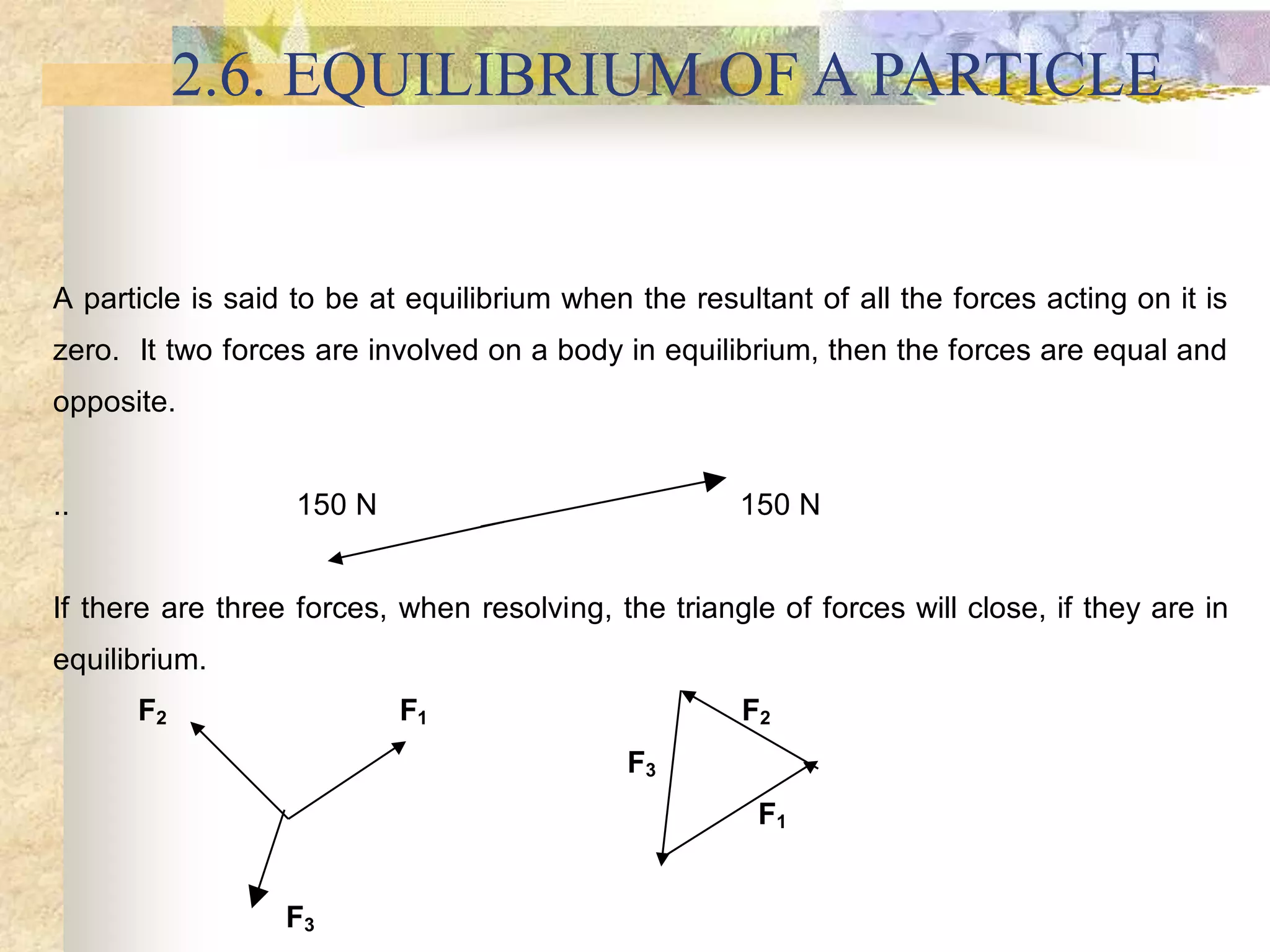 2.6. EQUILIBRIUM OF A PARTICLE
A particle is said to be at equilibrium when the resultant of all the forces acting on it is
zero. It two forces are involved on a body in equilibrium, then the forces are equal and
opposite.
.. 150 N 150 N
If there are three forces, when resolving, the triangle of forces will close, if they are in
equilibrium.
F2 F1 F2
F3
F1
F3
 