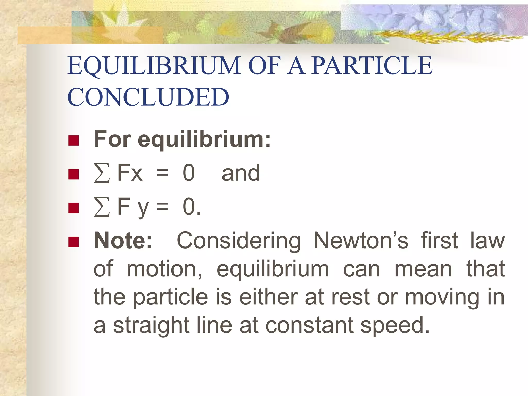 EQUILIBRIUM OF A PARTICLE
CONCLUDED
 For equilibrium:
  Fx = 0 and
  F y = 0.
 Note: Considering Newton’s first law
of motion, equilibrium can mean that
the particle is either at rest or moving in
a straight line at constant speed.
 