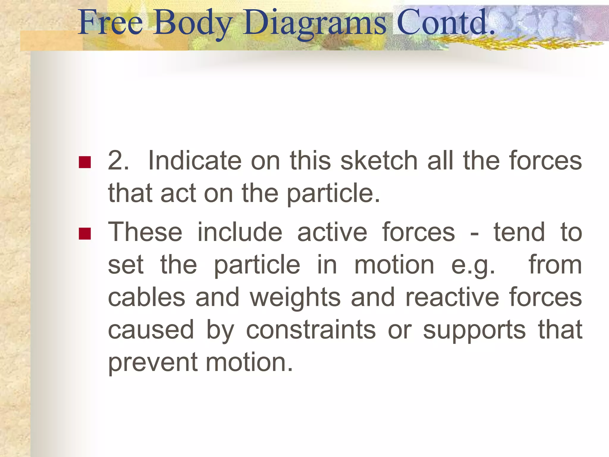 Free Body Diagrams Contd.
 2. Indicate on this sketch all the forces
that act on the particle.
 These include active forces - tend to
set the particle in motion e.g. from
cables and weights and reactive forces
caused by constraints or supports that
prevent motion.
 