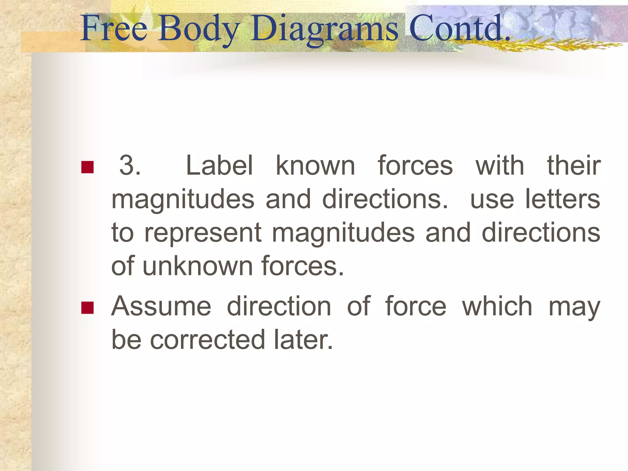 Free Body Diagrams Contd.
 3. Label known forces with their
magnitudes and directions. use letters
to represent magnitudes and directions
of unknown forces.
 Assume direction of force which may
be corrected later.
 