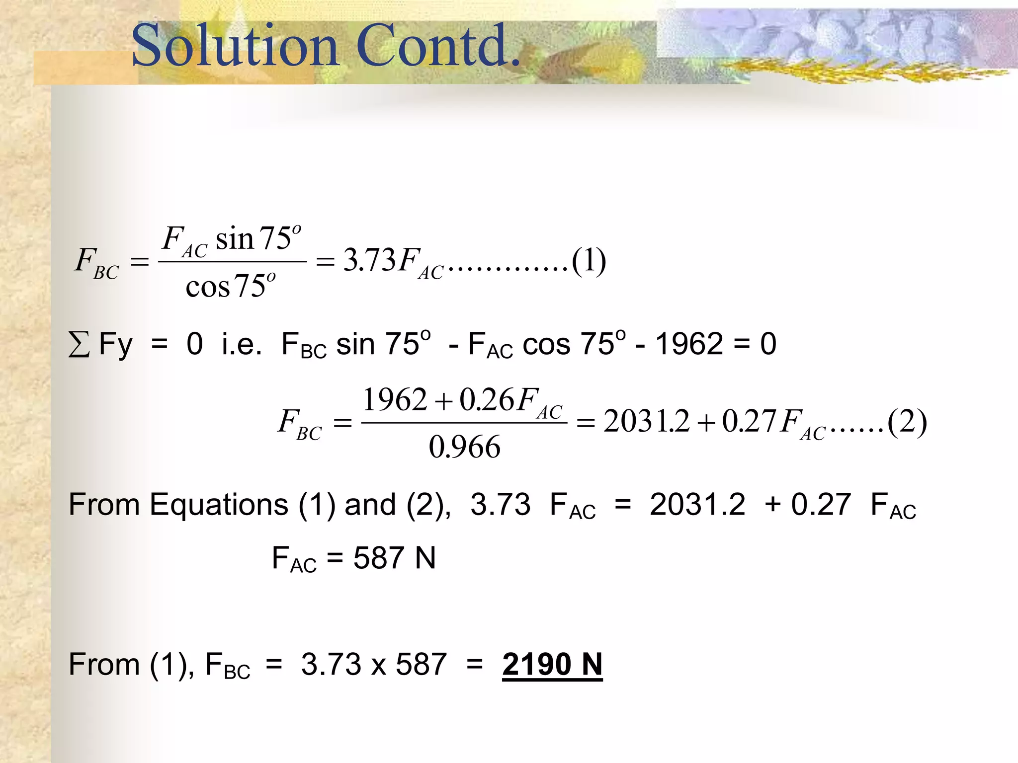 Solution Contd.
F
F
F
BC
AC
o
o AC
 
sin
cos
. .............( )
75
75
373 1
 Fy = 0 i.e. FBC sin 75o
- FAC cos 75o
- 1962 = 0
F
F
F
BC
AC
AC


 
1962 0 26
0 966
20312 0 27 2
.
.
. . ......( )
From Equations (1) and (2), 3.73 FAC = 2031.2 + 0.27 FAC
FAC = 587 N
From (1), FBC = 3.73 x 587 = 2190 N
 