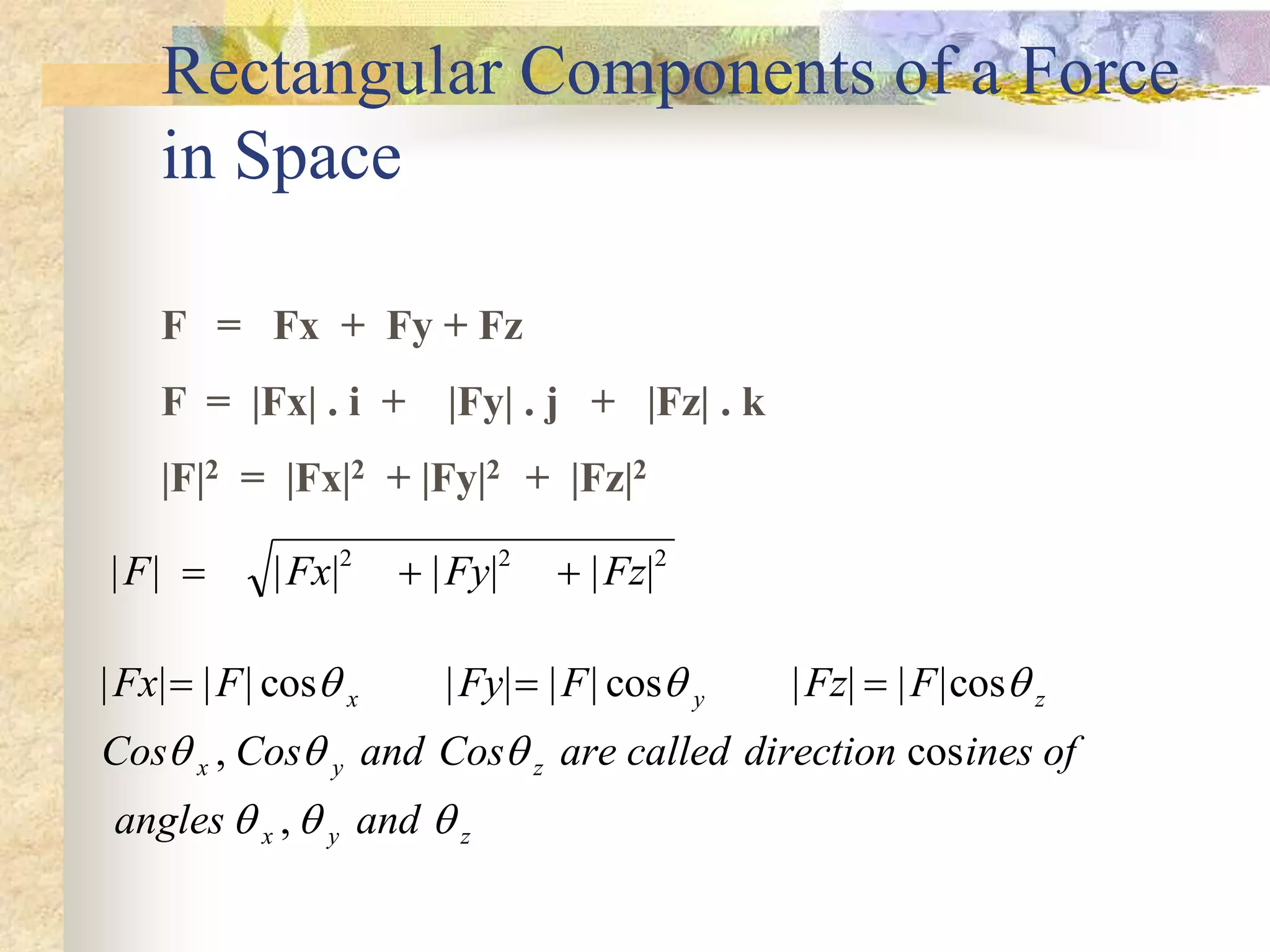 Rectangular Components of a Force
in Space
F = Fx + Fy + Fz
F = |Fx| . i + |Fy| . j + |Fz| . k
|F|2 = |Fx|2 + |Fy|2 + |Fz|2
| | | | | | | |
F Fx Fy Fz
  
2 2 2
| | | | cos | | | | cos | | | |cos
, cos
,
Fx F Fy F Fz F
Cos Cos and Cos are called direction ines of
angles and
x y z
x y z
x y z
  
  
  
  
 
