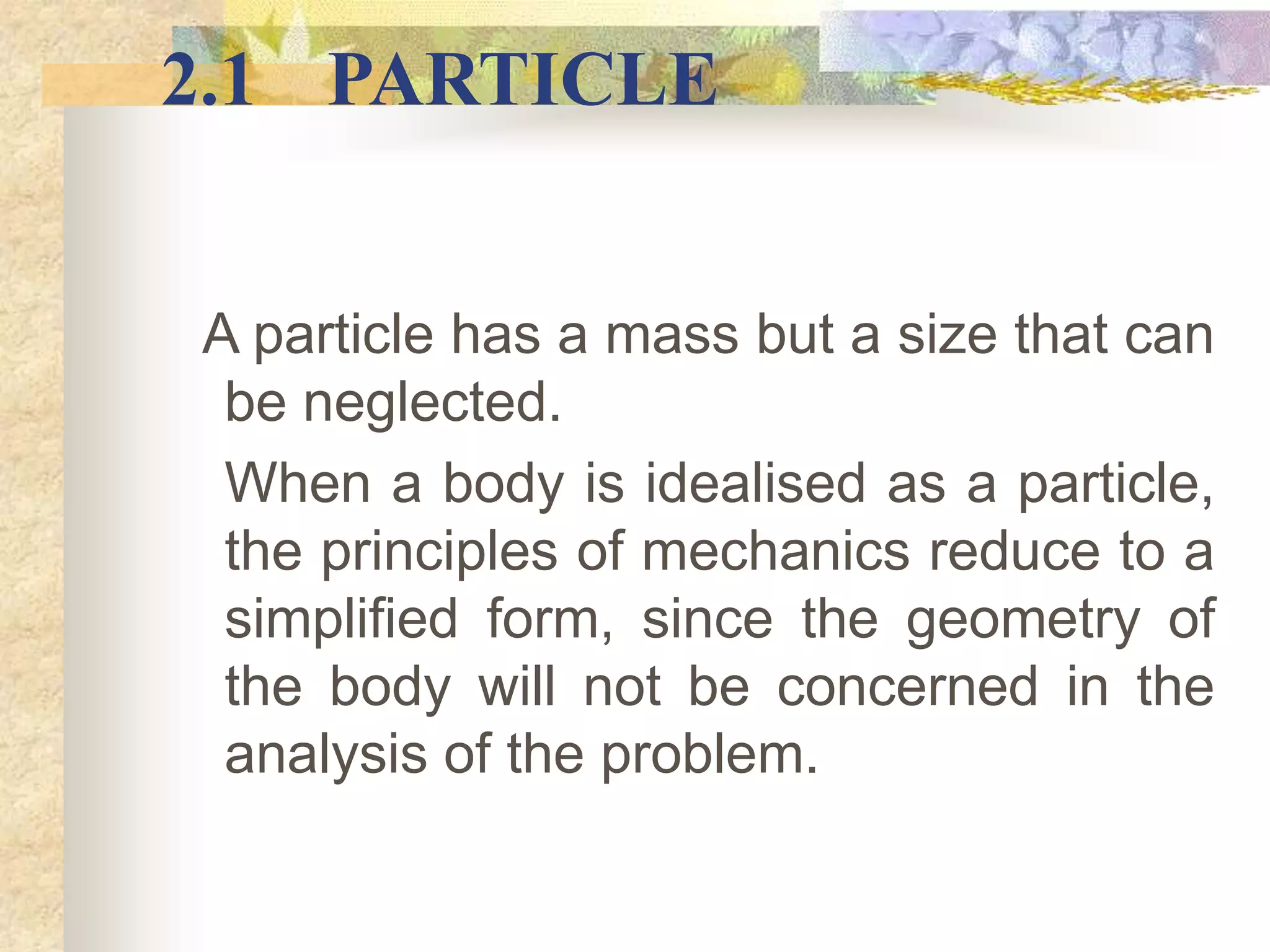 A particle has a mass but a size that can
be neglected.
When a body is idealised as a particle,
the principles of mechanics reduce to a
simplified form, since the geometry of
the body will not be concerned in the
analysis of the problem.
2.1 PARTICLE
 