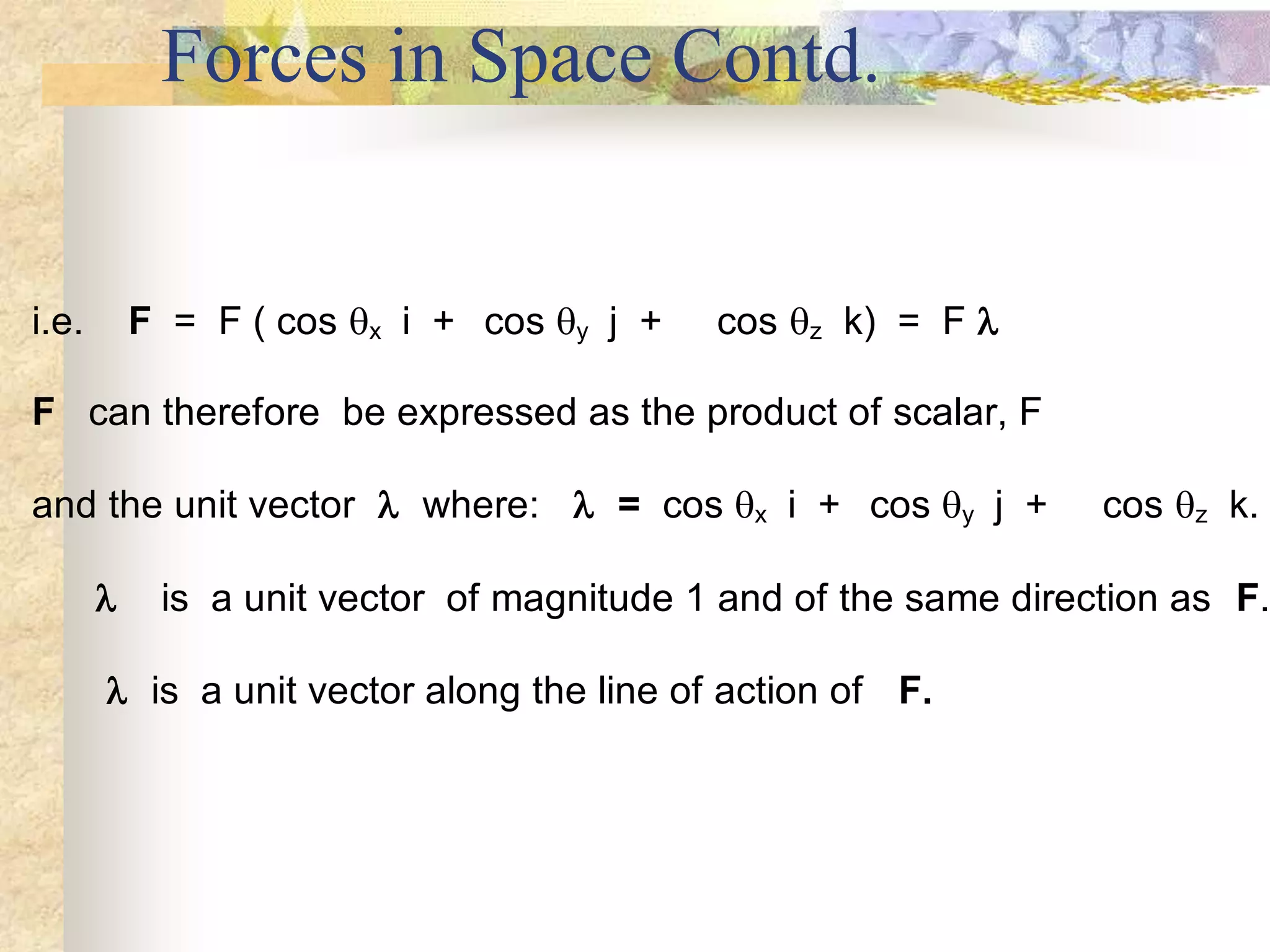 Forces in Space Contd.
i.e. F = F ( cos x i + cos y j + cos z k) = F 
F can therefore be expressed as the product of scalar, F
and the unit vector  where:  = cos x i + cos y j + cos z k.
 is a unit vector of magnitude 1 and of the same direction as F.
 is a unit vector along the line of action of F.
 