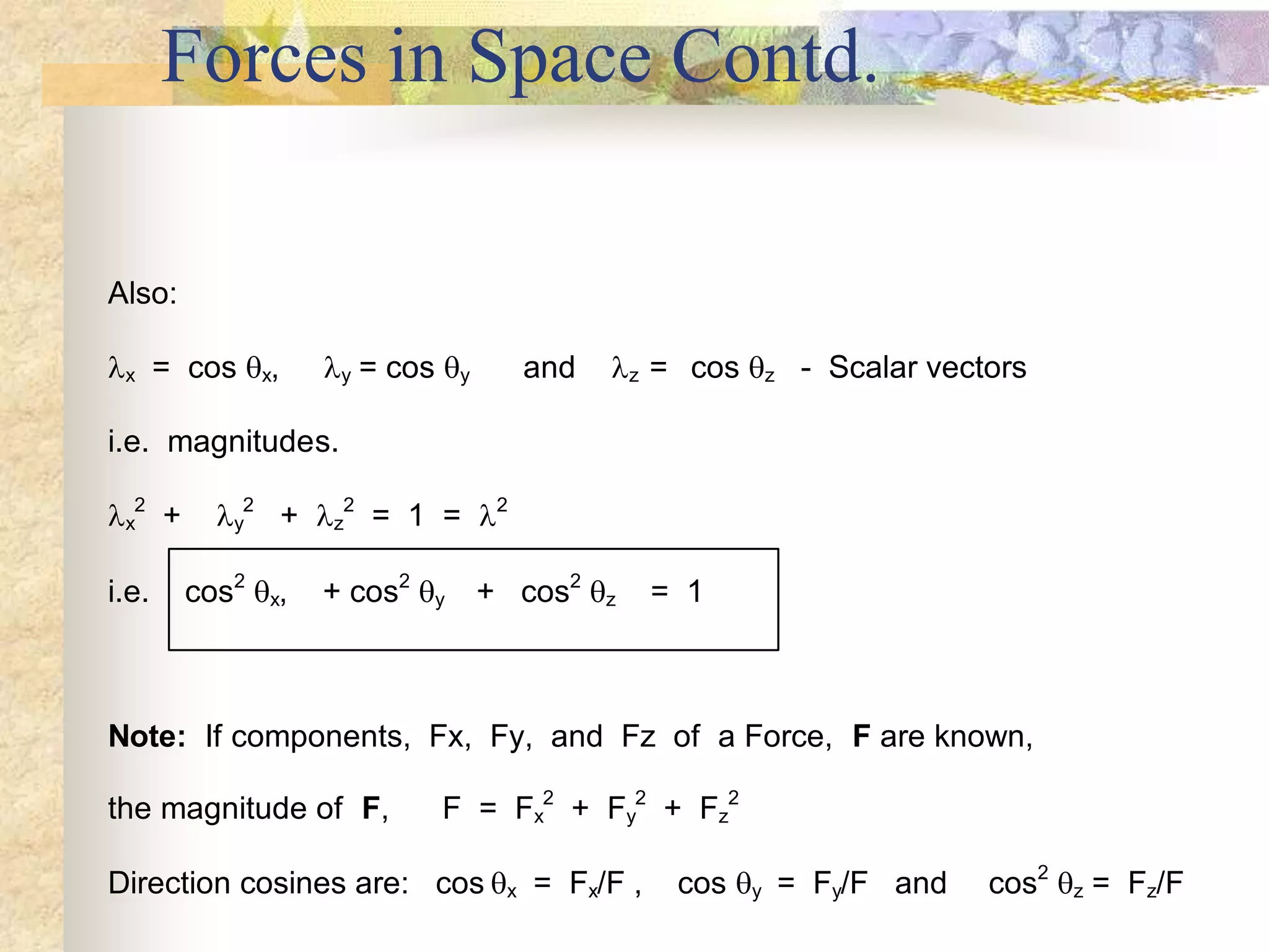 Forces in Space Contd.
Also:
x = cos x, y = cos y and z = cos z - Scalar vectors
i.e. magnitudes.
x
2
+ y
2
+ z
2
= 1 = 2
i.e. cos2
x, + cos2
y + cos2
z = 1
Note: If components, Fx, Fy, and Fz of a Force, F are known,
the magnitude of F, F = Fx
2
+ Fy
2
+ Fz
2
Direction cosines are: cos x = Fx/F , cos y = Fy/F and cos2
z = Fz/F
 