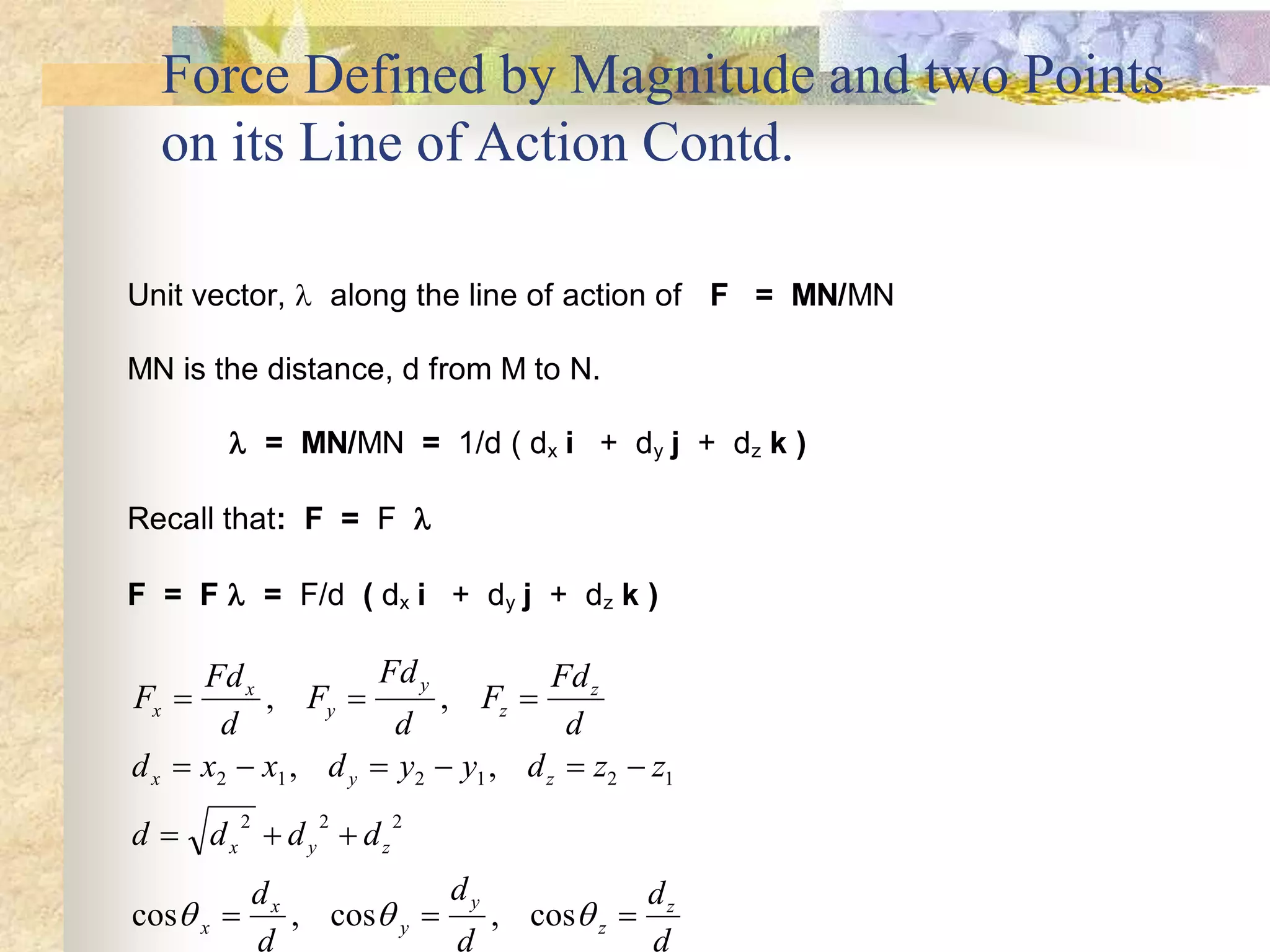 Force Defined by Magnitude and two Points
on its Line of Action Contd.
Unit vector,  along the line of action of F = MN/MN
MN is the distance, d from M to N.
 = MN/MN = 1/d ( dx i + dy j + dz k )
Recall that: F = F 
F = F  = F/d ( dx i + dy j + dz k )
F
Fd
d
F
Fd
d
F
Fd
d
d x x d y y d z z
d d d d
d
d
d
d
d
d
x
x
y
y
z
z
x y z
x y z
x
x
y
y
z
z
  
     
  
  
, ,
, ,
cos , cos , cos
2 1 2 1 2 1
2 2 2
  
 