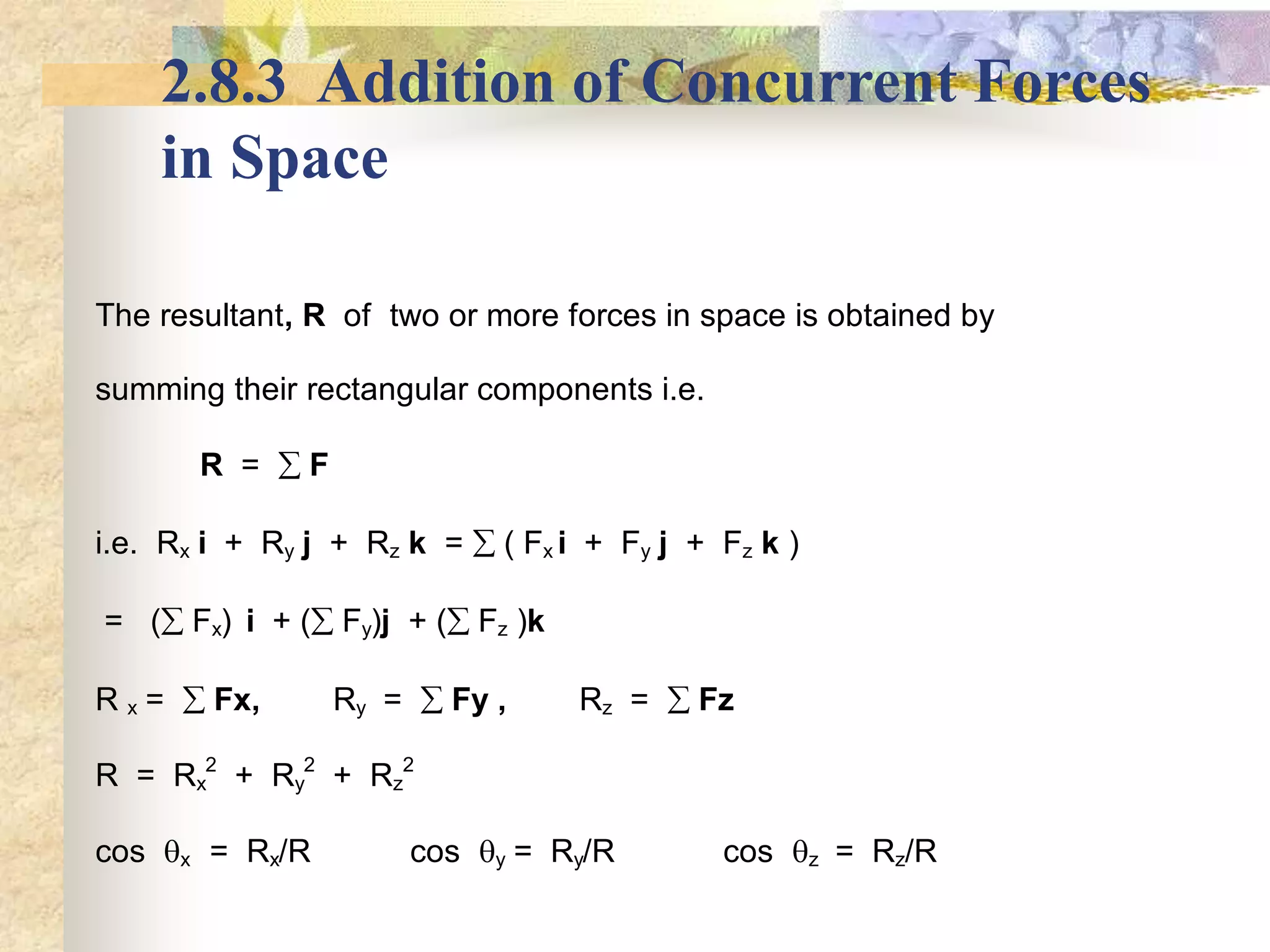 2.8.3 Addition of Concurrent Forces
in Space
The resultant, R of two or more forces in space is obtained by
summing their rectangular components i.e.
R =  F
i.e. Rx i + Ry j + Rz k =  ( Fx i + Fy j + Fz k )
= ( Fx) i + ( Fy)j + ( Fz )k
R x =  Fx, Ry =  Fy , Rz =  Fz
R = Rx
2
+ Ry
2
+ Rz
2
cos x = Rx/R cos y = Ry/R cos z = Rz/R
 