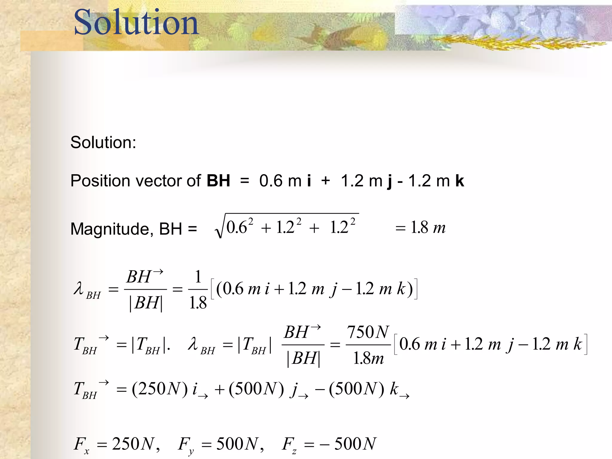 Solution
Solution:
Position vector of BH = 0.6 m i + 1.2 m j - 1.2 m k
Magnitude, BH = 0 6 12 12 18
2 2 2
. . . .
   m


BH
BH BH BH BH
BH
x y z
BH
BH
m i m j m k
T T T
BH
BH
N
m
m i m j m k
T N i N j N k
F N F N F N
   
    
  
   




  
| | .
( . . . )
| |. | |
| | .
. . .
( ) (500 ) (500 )
, ,
1
18
0 6 12 12
750
18
0 6 12 12
250
250 500 500
 
