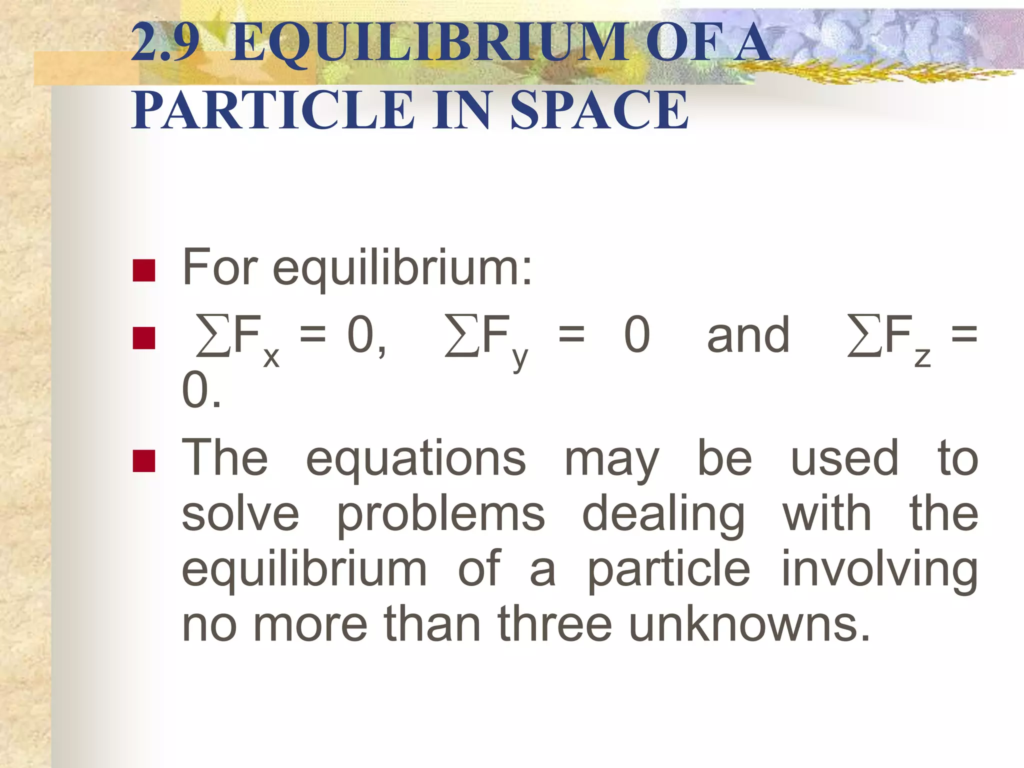 2.9 EQUILIBRIUM OF A
PARTICLE IN SPACE
 For equilibrium:
 Fx = 0, Fy = 0 and Fz =
0.
 The equations may be used to
solve problems dealing with the
equilibrium of a particle involving
no more than three unknowns.
 