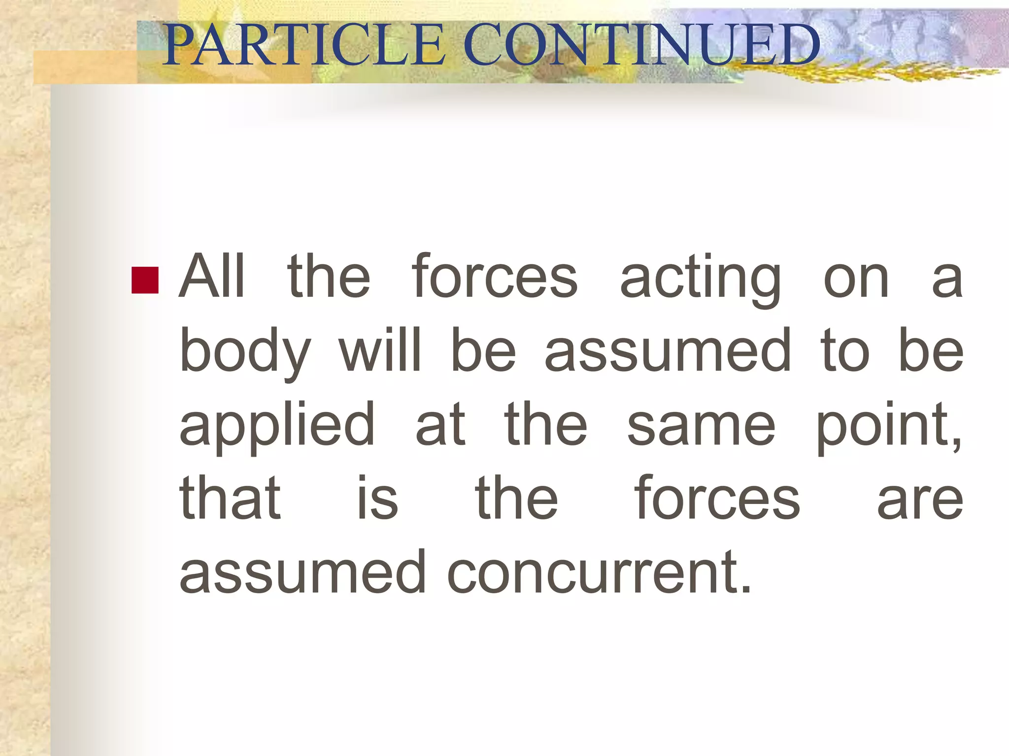 PARTICLE CONTINUED
 All the forces acting on a
body will be assumed to be
applied at the same point,
that is the forces are
assumed concurrent.
 