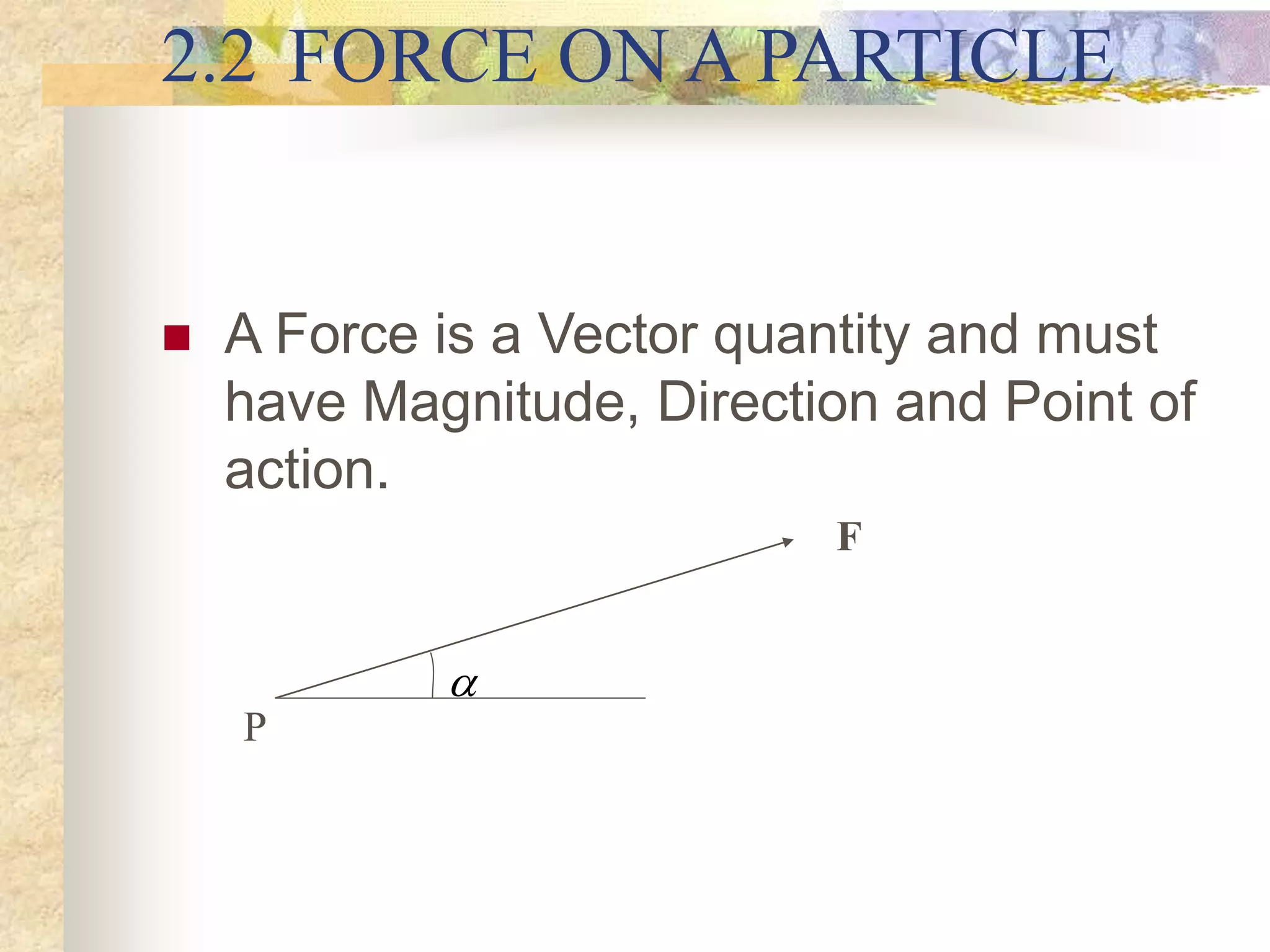2.2 FORCE ON A PARTICLE
 A Force is a Vector quantity and must
have Magnitude, Direction and Point of
action.

F
P
 