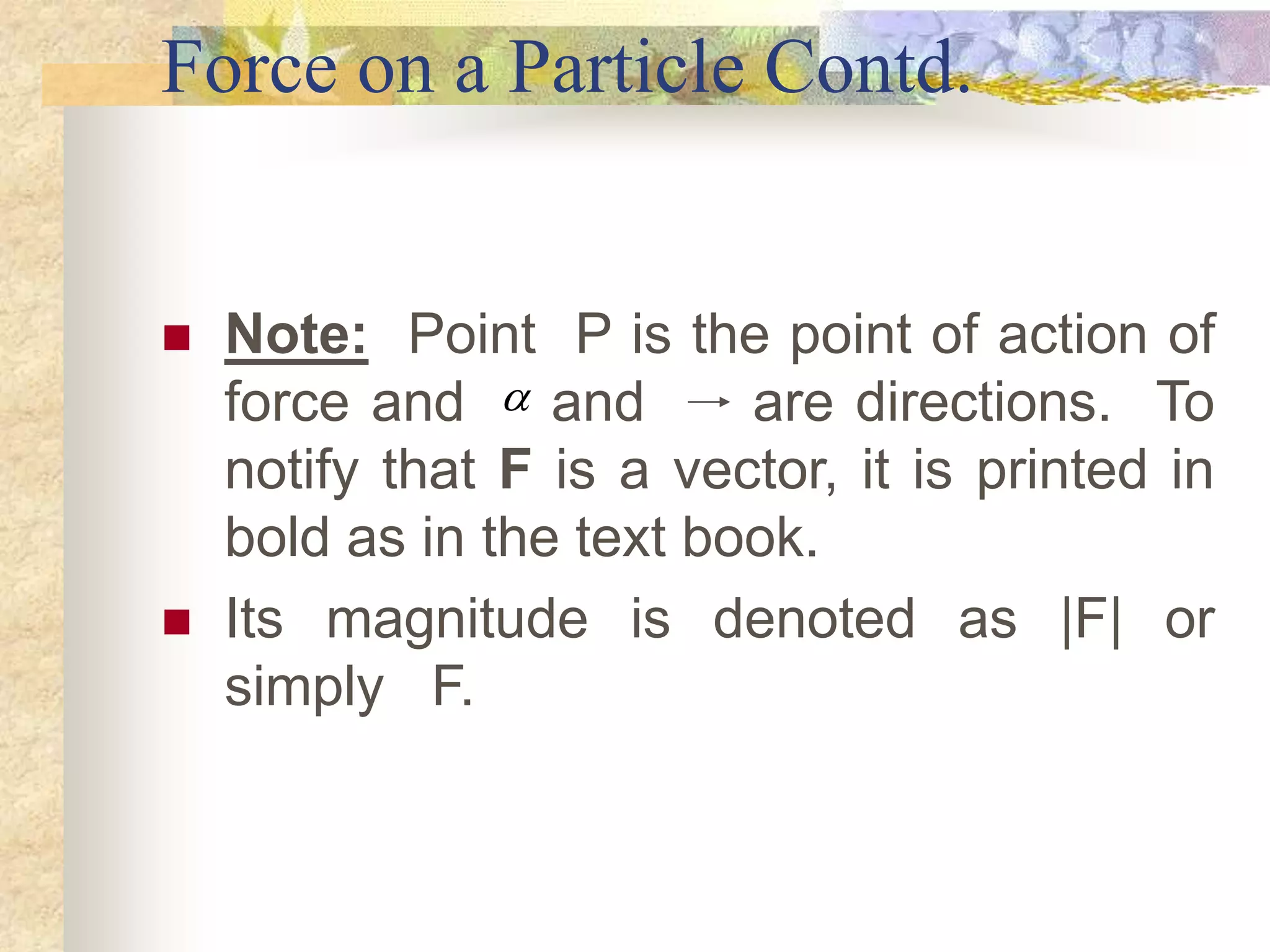 Force on a Particle Contd.
 Note: Point P is the point of action of
force and and are directions. To
notify that F is a vector, it is printed in
bold as in the text book.
 Its magnitude is denoted as |F| or
simply F.

 