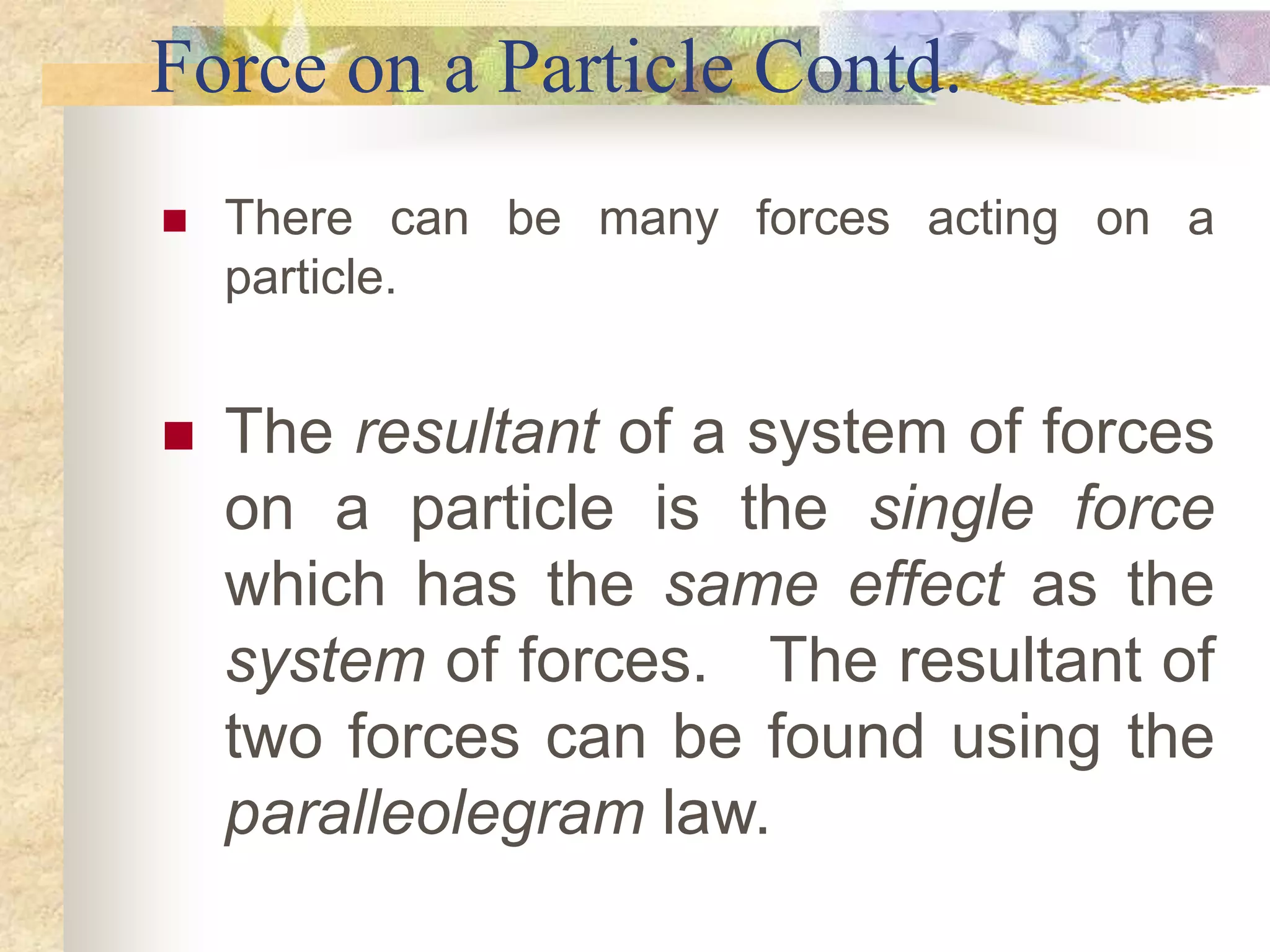 Force on a Particle Contd.
 There can be many forces acting on a
particle.
 The resultant of a system of forces
on a particle is the single force
which has the same effect as the
system of forces. The resultant of
two forces can be found using the
paralleolegram law.
 