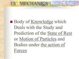 1.1 MECHANICS
 Body of Knowledge which
Deals with the Study and
Prediction of the State of Rest
or Motion of Particles and
Bodies under the action of
Forces
 