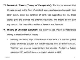 IV. Cosmozoic Theory (Theory of Panspermia): The theory assumes that
life was present in the form of resistant spores and appeared on earth from
other planet. Since the condition of earth was supporting the life, these
spores grew and evolved into different organisms. The theory did not gain
any support. This theory lacks evidence, hence it was discarded.
V. Theory of Chemical Evolution: this theory is also known as Materialistic
Theory or Physico-chemical Theory.
– According this theory, origin of life on earth is the result of a slow and gradual
process of chemical evolution that probably occurred about 3.8 billion years ago.
This theory was proposed independently by two scientists - A.I.Oparin, a Russian
scientist in 1923 and J.B.S Haldane, an English scientist, in 1928.
7/3/2023 10
 
