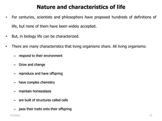 Nature and characteristics of life
• For centuries, scientists and philosophers have proposed hundreds of definitions of
life, but none of them have been widely accepted.
• But, in biology life can be characterized.
• There are many characteristics that living organisms share. All living organisms:
– respond to their environment
– Grow and change
– reproduce and have offspring
– have complex chemistry
– maintain homeostasis
– are built of structures called cells
– pass their traits onto their offspring
7/3/2023 11
 