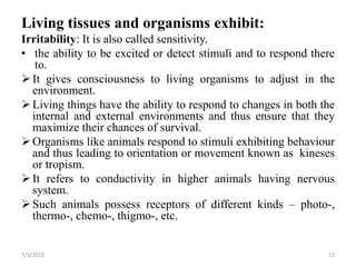 Living tissues and organisms exhibit:
Irritability: It is also called sensitivity.
• the ability to be excited or detect stimuli and to respond there
to.
It gives consciousness to living organisms to adjust in the
environment.
Living things have the ability to respond to changes in both the
internal and external environments and thus ensure that they
maximize their chances of survival.
Organisms like animals respond to stimuli exhibiting behaviour
and thus leading to orientation or movement known as kineses
or tropism.
It refers to conductivity in higher animals having nervous
system.
Such animals possess receptors of different kinds – photo-,
thermo-, chemo-, thigmo-, etc.
7/3/2023 12
 