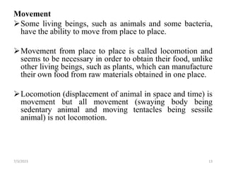 Movement
Some living beings, such as animals and some bacteria,
have the ability to move from place to place.
Movement from place to place is called locomotion and
seems to be necessary in order to obtain their food, unlike
other living beings, such as plants, which can manufacture
their own food from raw materials obtained in one place.
Locomotion (displacement of animal in space and time) is
movement but all movement (swaying body being
sedentary animal and moving tentacles being sessile
animal) is not locomotion.
7/3/2023 13
 