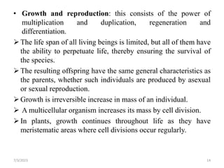 • Growth and reproduction: this consists of the power of
multiplication and duplication, regeneration and
differentiation.
The life span of all living beings is limited, but all of them have
the ability to perpetuate life, thereby ensuring the survival of
the species.
The resulting offspring have the same general characteristics as
the parents, whether such individuals are produced by asexual
or sexual reproduction.
Growth is irreversible increase in mass of an individual.
 A multicellular organism increases its mass by cell division.
In plants, growth continues throughout life as they have
meristematic areas where cell divisions occur regularly.
7/3/2023 14
 