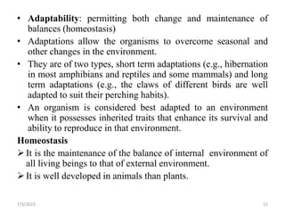 • Adaptability: permitting both change and maintenance of
balances (homeostasis)
• Adaptations allow the organisms to overcome seasonal and
other changes in the environment.
• They are of two types, short term adaptations (e.g., hibernation
in most amphibians and reptiles and some mammals) and long
term adaptations (e.g., the claws of different birds are well
adapted to suit their perching habits).
• An organism is considered best adapted to an environment
when it possesses inherited traits that enhance its survival and
ability to reproduce in that environment.
Homeostasis
It is the maintenance of the balance of internal environment of
all living beings to that of external environment.
It is well developed in animals than plants.
7/3/2023 15
 
