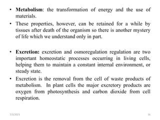 • Metabolism: the transformation of energy and the use of
materials.
• These properties, however, can be retained for a while by
tissues after death of the organism so there is another mystery
of life which we understand only in part.
• Excretion: excretion and osmoregulation regulation are two
important homeostatic processes occurring in living cells,
helping them to maintain a constant internal environment, or
steady state.
• Excretion is the removal from the cell of waste products of
metabolism. In plant cells the major excretory products are
oxygen from photosynthesis and carbon dioxide from cell
respiration.
7/3/2023 16
 