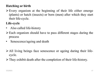 Hatching or birth
Every organism at the beginning of their life either emerge
(plants) or hatch (insects) or born (men) after which they start
their life-cycle.
Life-cycle
• Also called life-history
Each organism should have to pass different stages during the
process
• Senescence/ageing and death
All living beings face senescence or ageing during their life-
cycle.
They exhibit death after the completion of their life-history.
7/3/2023 17
 