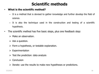Scientific methods
• What is the scientific method?
– It is a method that is devised to gather knowledge and further develop the field of
science.
– It is also the technique used in the construction and testing of a scientific
hypothesis.
• The scientific method has five basic steps, plus one feedback step:
 Make an observation.
 Ask a question.
 Form a hypothesis, or testable explanation.
 Experimentation
 Test the prediction: data analysis
 Conclusion
 Iterate: use the results to make new hypotheses or predictions.
7/3/2023 18
 
