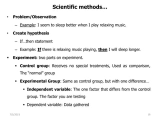 Scientific methods…
• Problem/Observation
– Example: I seem to sleep better when I play relaxing music.
• Create hypothesis
– If…then statement
– Example: If there is relaxing music playing, then I will sleep longer.
 Experiment: two parts on experiment.
 Control group: Receives no special treatments, Used as comparison,
The “normal” group
 Experimental Group: Same as control group, but with one difference…
 Independent variable: The one factor that differs from the control
group. The factor you are testing
 Dependent variable: Data gathered
7/3/2023 19
 