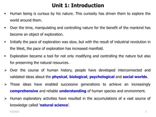 Unit 1: Introduction
 Human being is curious by his nature. This curiosity has driven them to explore the
world around them.
 Over the time, manipulating and controlling nature for the benefit of the mankind has
become an object of exploration.
 Initially the pace of exploration was slow, but with the result of industrial revolution in
the West, the pace of exploration has increased manifold.
 Exploration became a tool for not only modifying and controlling the nature but also
for preserving the natural resources.
 Over the course of human history, people have developed interconnected and
validated ideas about the physical, biological, psychological and social worlds.
 Those ideas have enabled successive generations to achieve an increasingly
comprehensive and reliable understanding of human species and environment.
 Human exploratory activities have resulted in the accumulations of a vast source of
knowledge called ‘natural science’.
7/3/2023 2
 