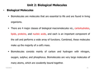 Unit 2: Biological Molecules
• Biological Molecules
 Biomolecules are molecules that are essential to life and are found in living
organisms.
 There are 4 major classes of biological macromolecules viz., carbohydrates,
lipids, proteins, and nucleic acids, and each is an important component of
the cell and performs a wide array of functions. Combined, these molecules
make up the majority of a cell’s mass.
 Biomolecules consists mainly of carbon and hydrogen with nitrogen,
oxygen, sulphur, and phosphorus. Biomolecules are very large molecules of
many atoms, which are covalently bound together.
7/3/2023 21
 