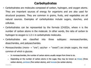 Carbohydrates
• Carbohydrates are molecules composed of carbon, hydrogen, and oxygen atoms.
They are important sources of energy for organisms and are also used for
structural purposes. They are common in grains, fruits, and vegetables are all
natural sources. Examples of carbohydrates include sugars, starches, and
cellulose.
• Carbohydrates can be represented by the formula (CH2O)n, where n is the
number of carbon atoms in the molecule. In other words, the ratio of carbon to
hydrogen to oxygen is 1:2:1 in carbohydrate molecules.
• Carbohydrates are classified into three subtypes: monosaccharides,
disaccharides, and polysaccharides.
• Monosaccharides (mono- = “one”; sacchar- = “sweet”) are simple sugars, the most
common of which is glucose.
– In monosaccharides, the number of carbon atoms usually ranges from three to six.
– Depending on the number of carbon atoms in the sugar, they may be known as trioses (three
carbon atoms), pentoses (five carbon atoms), and hexoses (six carbon atoms).
7/3/2023 22
 