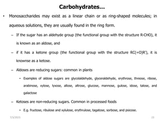 Carbohydrates…
• Monosaccharides may exist as a linear chain or as ring-shaped molecules; in
aqueous solutions, they are usually found in the ring form.
– If the sugar has an aldehyde group (the functional group with the structure R-CHO), it
is known as an aldose, and
– if it has a ketone group (the functional group with the structure RC(=O)R'), it is
knownse as a ketose.
– Aldoses are reducing sugars: common in plants
• Examples of aldose sugars are glycolaldehyde, glyceraldehyde, erythrose, threose, ribose,
arabinose, xylose, lyxose, allose, altrose, glucose, mannose, gulose, idose, talose, and
galactose
– Ketoses are non-reducing sugars. Common in processed foods
• E.g. fructose, ribulose and xylulose, erythrulose, tagatose, sorbose, and psicose.
7/3/2023 23
 