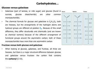 Carbohydrates…
Glucose versus galactose
• Galactose (part of lactose, or milk sugar) and glucose (found in
sucrose, glucose disaccharride) are other common
monosaccharides.
• The chemical formula for glucose and galactose is C6H12O6; both
are hexoses, but the arrangements of the hydrogen atoms and
hydroxyl groups are different at position C4. Because of this small
difference, they differ structurally and chemically (and are known
as chemical isomers) because of the different arrangement of
functional groups around the asymmetric carbon; both of these
monosaccharides have more than one asymmetric carbon
Fructose versus both glucose and galactose
• When looking at glucose, galactose, and fructose, all three are
hexoses, but there is a major structural difference between glucose
and galactose versus fructose: the carbon that contains
the carbonyl (C=O).
7/3/2023 25
 