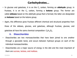 Carbohydrates…
• In glucose and galactose, it is on the C1 carbon, forming an aldehyde group; in
fructose, it is on the C2 carbon, forming a ketone group. The former are
called aldoses based on the aldehyde group that is formed; the latter are designated
as ketoses based on the ketone group.
• Again, this difference gives fructose different chemical and structural properties from
those of the aldoses, glucose, and galactose, although fructose, glucose, and
galactose all have the same chemical composition: C6H12O6.
ii. Disaccharides
• Disaccharides are two monosaccharides that have been joined to one another
through a glycosidic bond, and occurs between hydroxyl groups on each of the
individual monosaccharides.
• Disaccharides are a major source of energy in the diet and the most important of
them are sucrose, lactose, and maltose.
7/3/2023 26
 