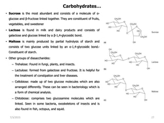 Carbohydrates…
• Sucrose is the most abundant and consists of a molecule of α-
glucose and β-fructose linked together. They are constituent of fruits,
vegetables, and sweetener
• Lactose is found in milk and dairy products and consists of
galactose and glucose linked by a β-1,4-glycosidic bond.
• Maltose is mainly produced by partial hydrolysis of starch and
consists of two glucose units linked by an α-1,4-glycosidic bond.-
Constituent of starch.
• Other groups of diasaccharides:
– Trehalose: Found in fungi, plants, and insects.
– Lactulose: formed from galactose and fructose. It is helpful for
the treatment of constipation and liver diseases.
– Cellobiose: made up of two glucose molecules which are also
arranged differently. These can be seen in bacteriology which is
a form of chemical analysis.
– Chitobiose: comprises two glucosamine molecules which are
linked. Seen in some bacteria, exoskeletons of insects and is
also found in fish, octopus, and squid.
7/3/2023 27
 