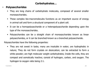 Carbohydrates…
• Polysaccharides
 They are long chains of carbohydrate molecules, composed of several smaller
monosaccharides.
 These complex bio-macromolecules functions as an important source of energy
in animal cell and form a structural component of a plant cell.
 It can be a homopolysaccharide or a heteropolysaccharide depending upon the
type of the monosaccharides.
 Polysaccharides can be a straight chain of monosaccharides known as linear
polysaccharides, or it can be branched known as a branched polysaccharide.
Polysaccharides have the following properties:
 They are not sweet in taste; many are insoluble in water; are hydrophobic in
nature; They do not form crystals on desiccation; can be extracted to form a
white powder; are high molecular weight carbohydrates; Inside the cells, they are
compact and osmotically inactive; consist of hydrogen, carbon, and oxygen. The
hydrogen to oxygen ratio being 2:1.
7/3/2023 28
 