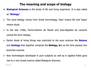 The meaning and scope of biology
 Biological Sciences is the study of life and living organisms. It is also called
as “Biology”.
 The word biology comes from Greek terminology, ‘bios’ means life and ‘logos’
means study.
 In the late 1700s, Pierre-Antoine de Monet and Jean-Baptiste de Lamarck
coined the term biology.
 Earlier study of living things was restricted to the pure sciences like Botany
and Zoology that together comprise the Biology, but as the time passed new
branches evolved.
 New technologies developed in pure subjects as well as in applied fields gave
rise to a very broad science called Biological Sciences.
7/3/2023 3
 